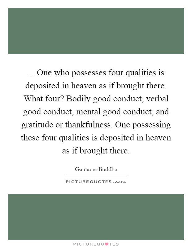 ... One who possesses four qualities is deposited in heaven as if brought there. What four? Bodily good conduct, verbal good conduct, mental good conduct, and gratitude or thankfulness. One possessing these four qualities is deposited in heaven as if brought there Picture Quote #1