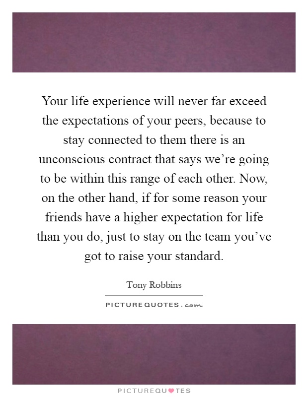 Your life experience will never far exceed the expectations of your peers, because to stay connected to them there is an unconscious contract that says we're going to be within this range of each other. Now, on the other hand, if for some reason your friends have a higher expectation for life than you do, just to stay on the team you've got to raise your standard Picture Quote #1