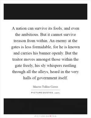 A nation can survive its fools, and even the ambitious. But it cannot survive treason from within. An enemy at the gates is less formidable, for he is known and carries his banner openly. But the traitor moves amongst those within the gate freely, his sly whispers rustling through all the alleys, heard in the very halls of government itself Picture Quote #1