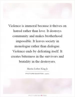Violence is immoral because it thrives on hatred rather than love. It destroys community and makes brotherhood impossible. It leaves society in monologue rather than dialogue. Violence ends by defeating itself. It creates bitterness in the survivors and brutality in the destroyers Picture Quote #1