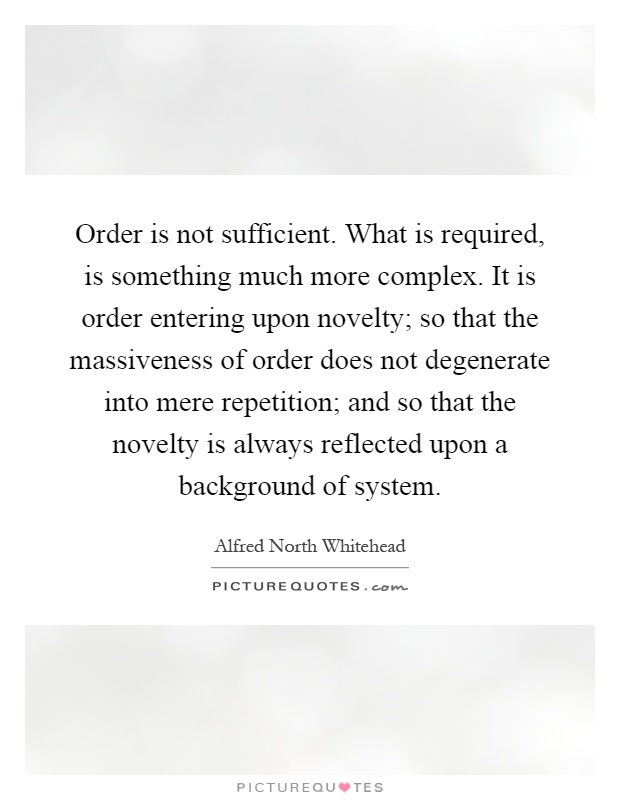 Order is not sufficient. What is required, is something much more complex. It is order entering upon novelty; so that the massiveness of order does not degenerate into mere repetition; and so that the novelty is always reflected upon a background of system Picture Quote #1
