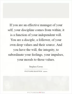 If you are an effective manager of your self, your discipline comes from within; it is a function of your independent will. You are a disciple, a follower, of your own deep values and their source. And you have the will, the integrity, to subordinate your feelings, your impulses, your moods to those values Picture Quote #1