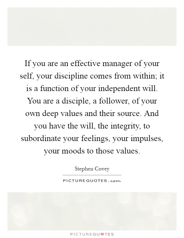 If you are an effective manager of your self, your discipline comes from within; it is a function of your independent will. You are a disciple, a follower, of your own deep values and their source. And you have the will, the integrity, to subordinate your feelings, your impulses, your moods to those values Picture Quote #1