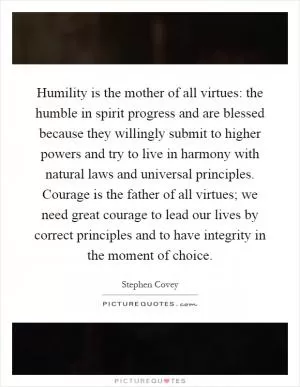 Humility is the mother of all virtues: the humble in spirit progress and are blessed because they willingly submit to higher powers and try to live in harmony with natural laws and universal principles. Courage is the father of all virtues; we need great courage to lead our lives by correct principles and to have integrity in the moment of choice Picture Quote #1