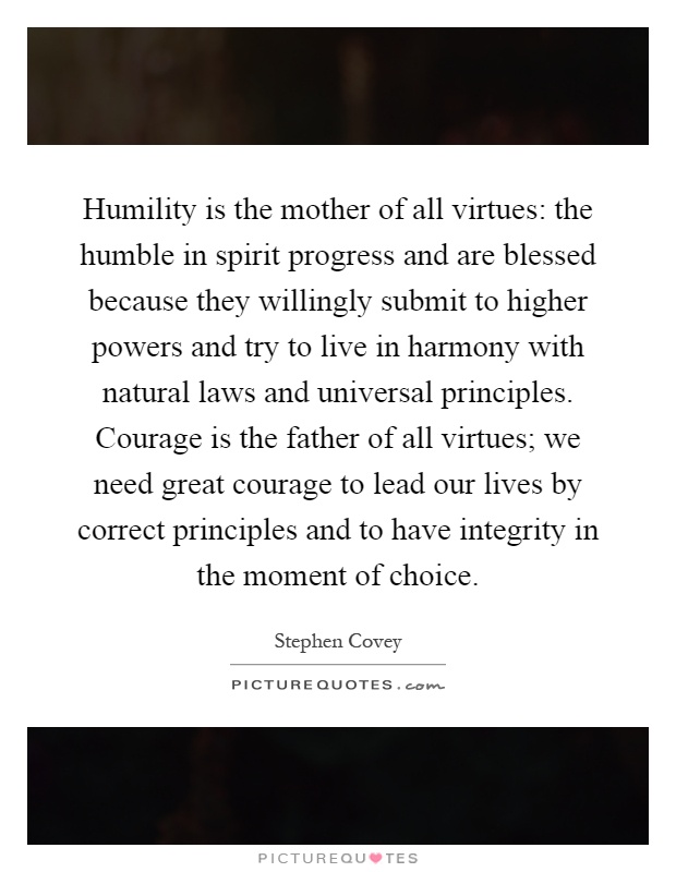 Humility is the mother of all virtues: the humble in spirit progress and are blessed because they willingly submit to higher powers and try to live in harmony with natural laws and universal principles. Courage is the father of all virtues; we need great courage to lead our lives by correct principles and to have integrity in the moment of choice Picture Quote #1