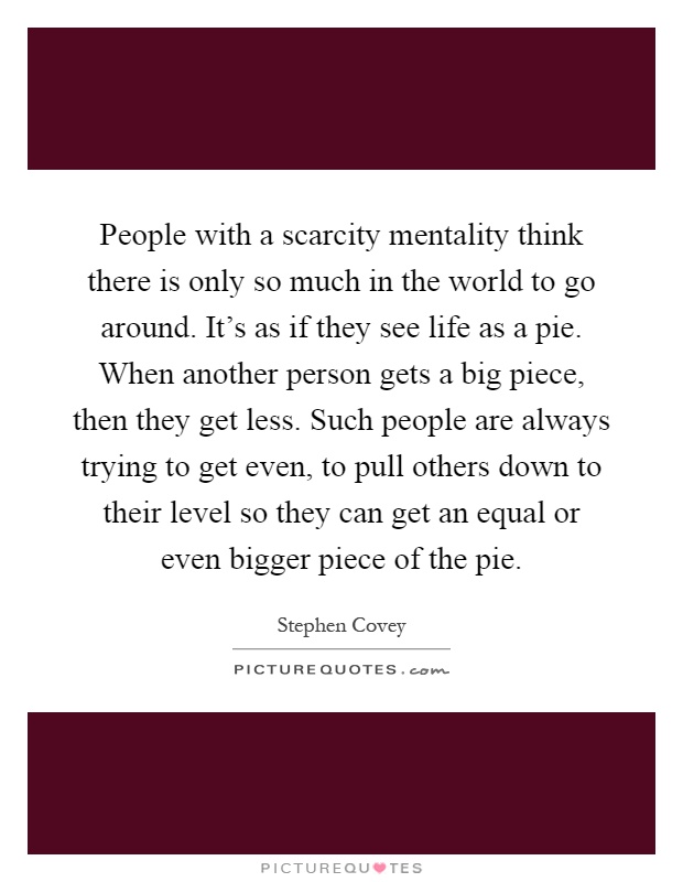 People with a scarcity mentality think there is only so much in the world to go around. It's as if they see life as a pie. When another person gets a big piece, then they get less. Such people are always trying to get even, to pull others down to their level so they can get an equal or even bigger piece of the pie Picture Quote #1