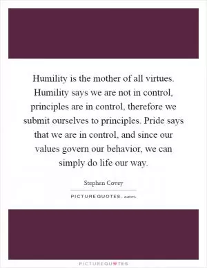 Humility is the mother of all virtues. Humility says we are not in control, principles are in control, therefore we submit ourselves to principles. Pride says that we are in control, and since our values govern our behavior, we can simply do life our way Picture Quote #1