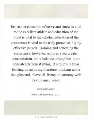 Just as the education of nerve and sinew is vital to the excellent athlete and education of the mind is vital to the scholar, education of the conscience is vital to the truly proactive, highly effective person. Training and educating the conscience, however, requires even greater concentration, more balanced discipline, more consistently honest living. It requires regular feasting on inspiring literature, thinking noble thoughts and, above all, living in harmony with its still small voice Picture Quote #1