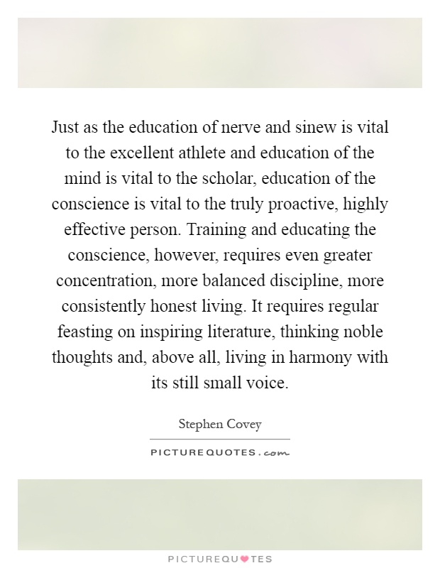 Just as the education of nerve and sinew is vital to the excellent athlete and education of the mind is vital to the scholar, education of the conscience is vital to the truly proactive, highly effective person. Training and educating the conscience, however, requires even greater concentration, more balanced discipline, more consistently honest living. It requires regular feasting on inspiring literature, thinking noble thoughts and, above all, living in harmony with its still small voice Picture Quote #1