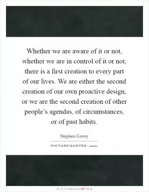 Whether we are aware of it or not, whether we are in control of it or not, there is a first creation to every part of our lives. We are either the second creation of our own proactive design, or we are the second creation of other people’s agendas, of circumstances, or of past habits Picture Quote #1