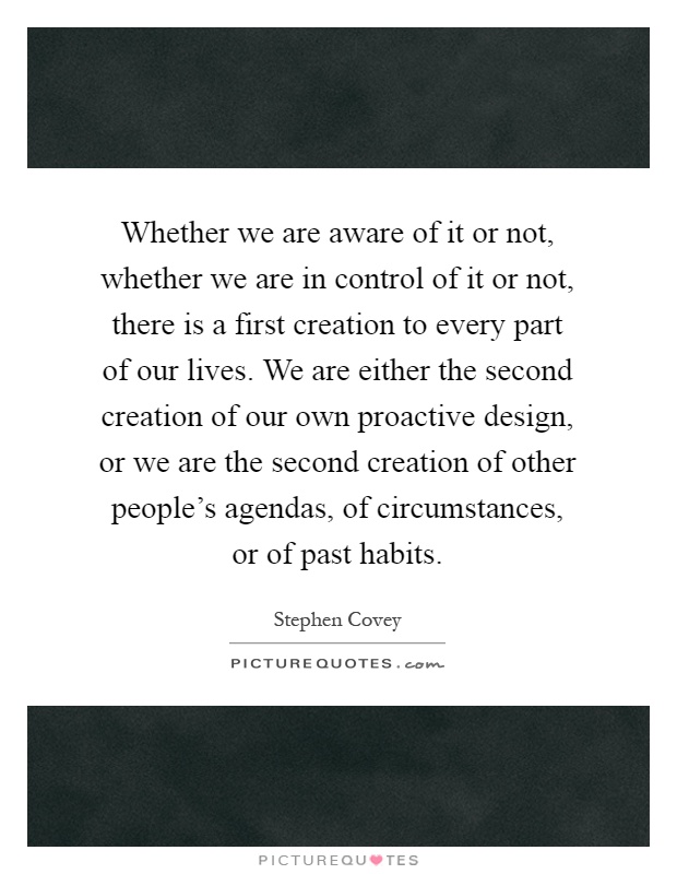 Whether we are aware of it or not, whether we are in control of it or not, there is a first creation to every part of our lives. We are either the second creation of our own proactive design, or we are the second creation of other people's agendas, of circumstances, or of past habits Picture Quote #1