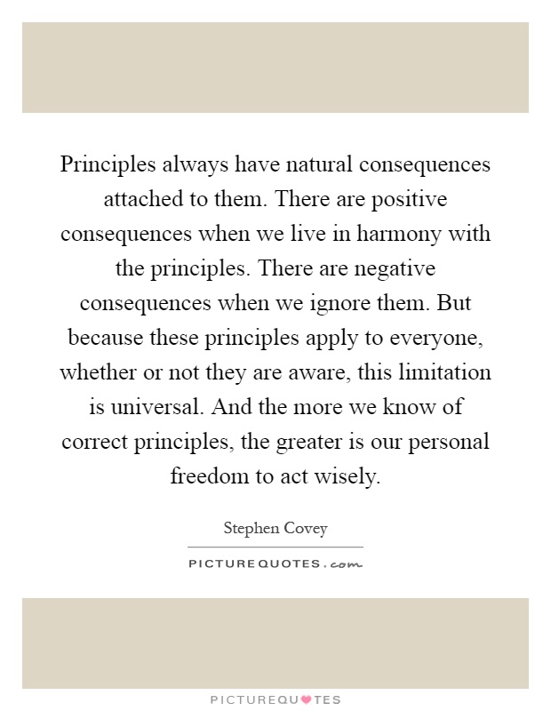 Principles always have natural consequences attached to them. There are positive consequences when we live in harmony with the principles. There are negative consequences when we ignore them. But because these principles apply to everyone, whether or not they are aware, this limitation is universal. And the more we know of correct principles, the greater is our personal freedom to act wisely Picture Quote #1