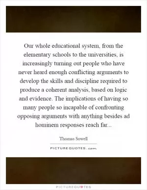 Our whole educational system, from the elementary schools to the universities, is increasingly turning out people who have never heard enough conflicting arguments to develop the skills and discipline required to produce a coherent analysis, based on logic and evidence. The implications of having so many people so incapable of confronting opposing arguments with anything besides ad hominem responses reach far Picture Quote #1