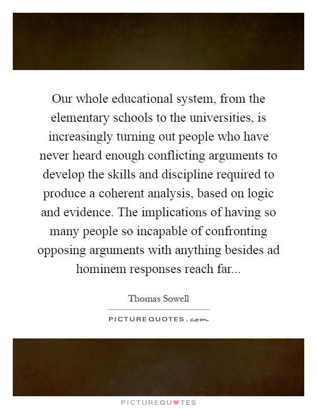 Our whole educational system, from the elementary schools to the universities, is increasingly turning out people who have never heard enough conflicting arguments to develop the skills and discipline required to produce a coherent analysis, based on logic and evidence. The implications of having so many people so incapable of confronting opposing arguments with anything besides ad hominem responses reach far Picture Quote #1
