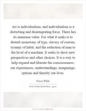Art is individualism, and individualism is a disturbing and disintegrating force. There lies its immense value. For what it seeks is to disturb monotony of type, slavery of custom, tyranny of habit, and the reduction of man to the level of a machine. It seeks to show new perspectives and other choices. It is a way to help expand and liberate the consciousness; our experiences, understandings, imaginings, options and thereby our lives Picture Quote #1