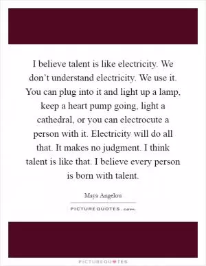 I believe talent is like electricity. We don’t understand electricity. We use it. You can plug into it and light up a lamp, keep a heart pump going, light a cathedral, or you can electrocute a person with it. Electricity will do all that. It makes no judgment. I think talent is like that. I believe every person is born with talent Picture Quote #1