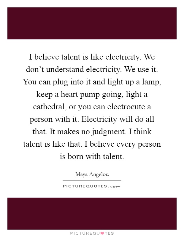 I believe talent is like electricity. We don't understand electricity. We use it. You can plug into it and light up a lamp, keep a heart pump going, light a cathedral, or you can electrocute a person with it. Electricity will do all that. It makes no judgment. I think talent is like that. I believe every person is born with talent Picture Quote #1