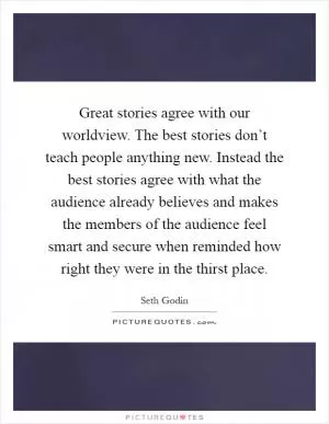 Great stories agree with our worldview. The best stories don’t teach people anything new. Instead the best stories agree with what the audience already believes and makes the members of the audience feel smart and secure when reminded how right they were in the thirst place Picture Quote #1