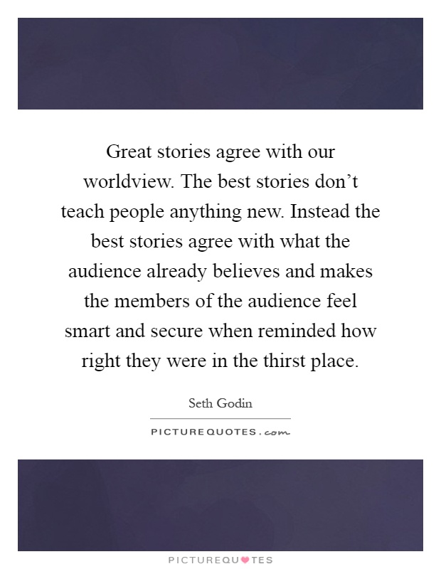 Great stories agree with our worldview. The best stories don't teach people anything new. Instead the best stories agree with what the audience already believes and makes the members of the audience feel smart and secure when reminded how right they were in the thirst place Picture Quote #1