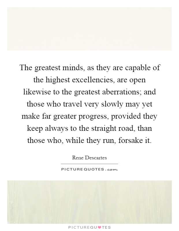 The greatest minds, as they are capable of the highest excellencies, are open likewise to the greatest aberrations; and those who travel very slowly may yet make far greater progress, provided they keep always to the straight road, than those who, while they run, forsake it Picture Quote #1