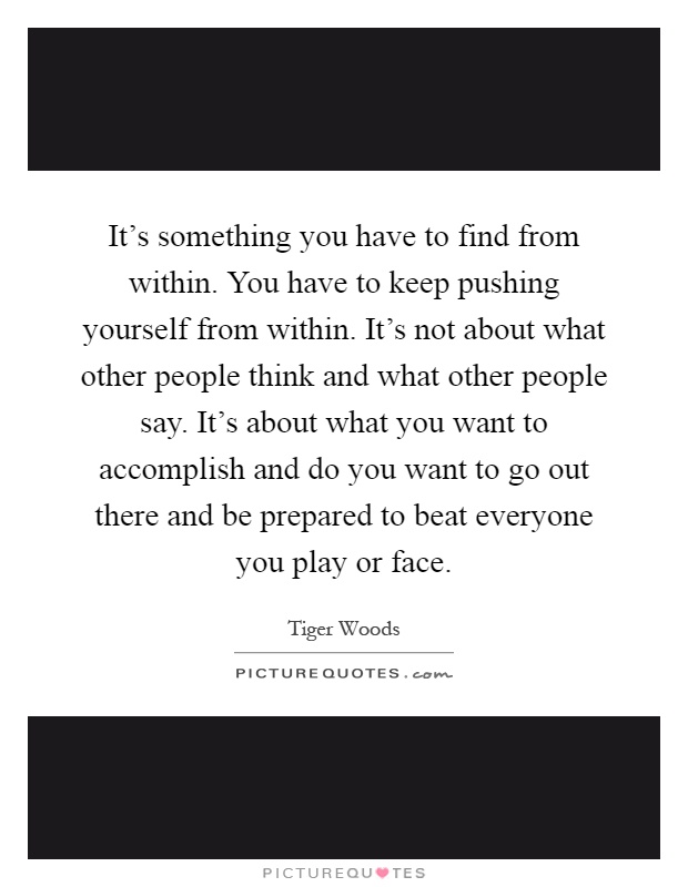 It's something you have to find from within. You have to keep pushing yourself from within. It's not about what other people think and what other people say. It's about what you want to accomplish and do you want to go out there and be prepared to beat everyone you play or face Picture Quote #1