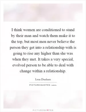 I think women are conditioned to stand by their man and watch them make it to the top, but most men never believe the person they get into a relationship with is going to rise any higher than she was when they met. It takes a very special, evolved person to be able to deal with change within a relationship Picture Quote #1