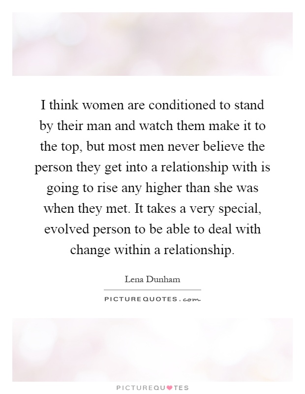 I think women are conditioned to stand by their man and watch them make it to the top, but most men never believe the person they get into a relationship with is going to rise any higher than she was when they met. It takes a very special, evolved person to be able to deal with change within a relationship Picture Quote #1