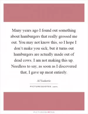 Many years ago I found out something about hamburgers that really grossed me out. You may not know this, so I hope I don’t make you sick, but it turns out hamburgers are actually made out of dead cows. I am not making this up. Needless to say, as soon as I discovered that, I gave up meat entirely Picture Quote #1