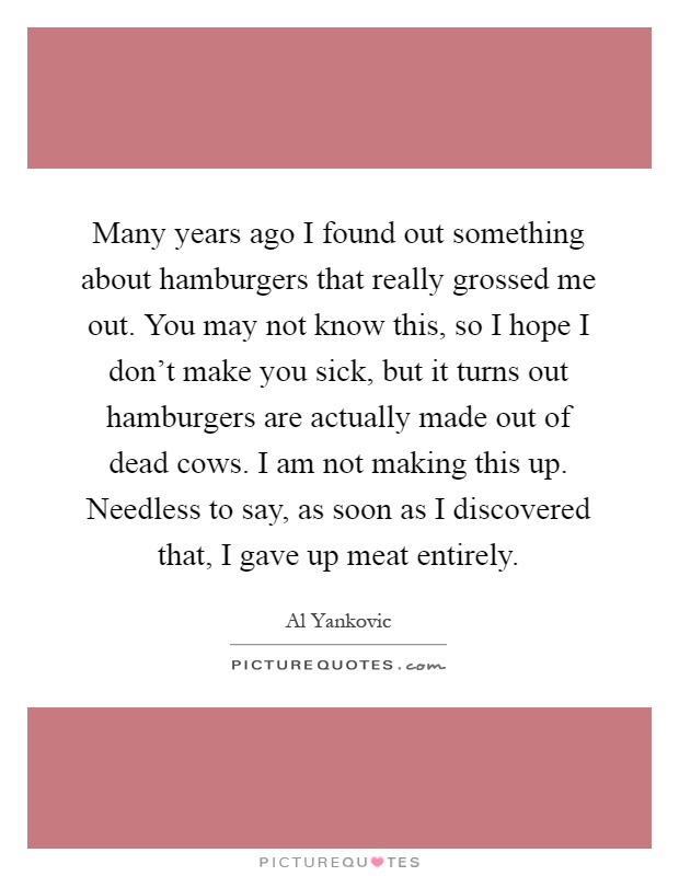 Many years ago I found out something about hamburgers that really grossed me out. You may not know this, so I hope I don't make you sick, but it turns out hamburgers are actually made out of dead cows. I am not making this up. Needless to say, as soon as I discovered that, I gave up meat entirely Picture Quote #1