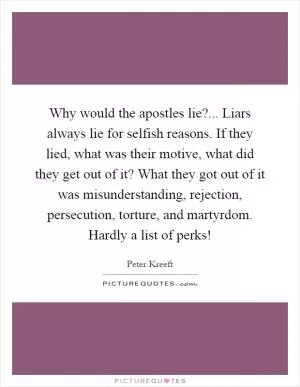 Why would the apostles lie?... Liars always lie for selfish reasons. If they lied, what was their motive, what did they get out of it? What they got out of it was misunderstanding, rejection, persecution, torture, and martyrdom. Hardly a list of perks! Picture Quote #1