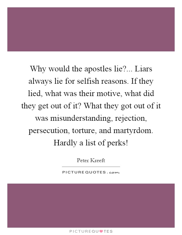 Why would the apostles lie?... Liars always lie for selfish reasons. If they lied, what was their motive, what did they get out of it? What they got out of it was misunderstanding, rejection, persecution, torture, and martyrdom. Hardly a list of perks! Picture Quote #1