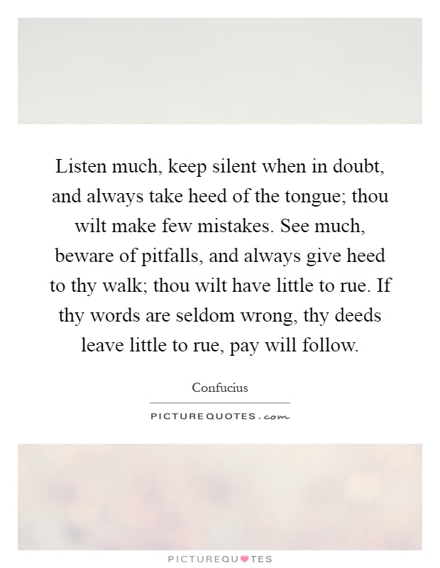 Listen much, keep silent when in doubt, and always take heed of the tongue; thou wilt make few mistakes. See much, beware of pitfalls, and always give heed to thy walk; thou wilt have little to rue. If thy words are seldom wrong, thy deeds leave little to rue, pay will follow Picture Quote #1