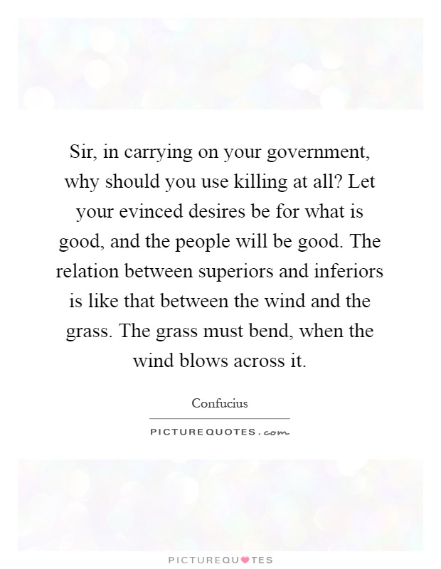 Sir, in carrying on your government, why should you use killing at all? Let your evinced desires be for what is good, and the people will be good. The relation between superiors and inferiors is like that between the wind and the grass. The grass must bend, when the wind blows across it Picture Quote #1