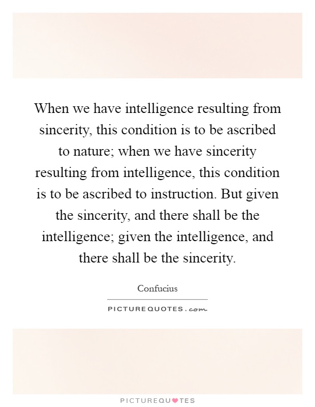 When we have intelligence resulting from sincerity, this condition is to be ascribed to nature; when we have sincerity resulting from intelligence, this condition is to be ascribed to instruction. But given the sincerity, and there shall be the intelligence; given the intelligence, and there shall be the sincerity Picture Quote #1