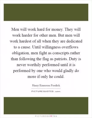 Men will work hard for money. They will work harder for other men. But men will work hardest of all when they are dedicated to a cause. Until willingness overflows obligation, men fight as conscripts rather than following the flag as patriots. Duty is never worthily performed until it is performed by one who would gladly do more if only he could Picture Quote #1