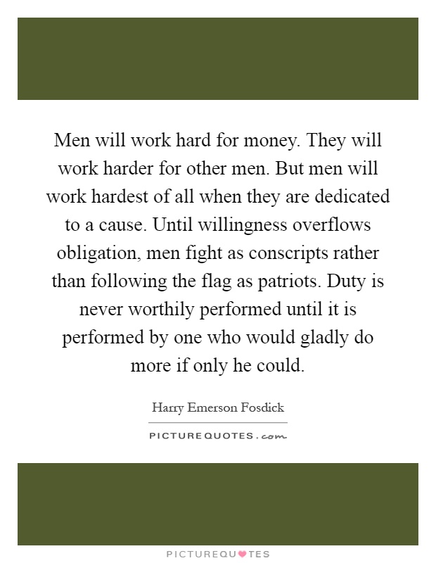Men will work hard for money. They will work harder for other men. But men will work hardest of all when they are dedicated to a cause. Until willingness overflows obligation, men fight as conscripts rather than following the flag as patriots. Duty is never worthily performed until it is performed by one who would gladly do more if only he could Picture Quote #1