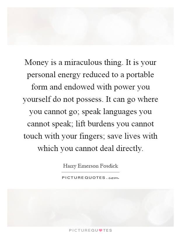 Money is a miraculous thing. It is your personal energy reduced to a portable form and endowed with power you yourself do not possess. It can go where you cannot go; speak languages you cannot speak; lift burdens you cannot touch with your fingers; save lives with which you cannot deal directly Picture Quote #1