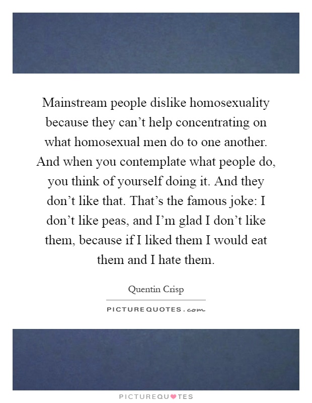 Mainstream people dislike homosexuality because they can't help concentrating on what homosexual men do to one another. And when you contemplate what people do, you think of yourself doing it. And they don't like that. That's the famous joke: I don't like peas, and I'm glad I don't like them, because if I liked them I would eat them and I hate them Picture Quote #1
