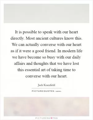 It is possible to speak with our heart directly. Most ancient cultures know this. We can actually converse with our heart as if it were a good friend. In modern life we have become so busy with our daily affairs and thoughts that we have lost this essential art of taking time to converse with our heart Picture Quote #1