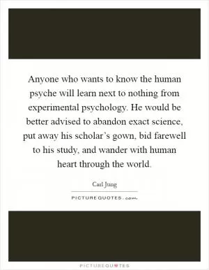 Anyone who wants to know the human psyche will learn next to nothing from experimental psychology. He would be better advised to abandon exact science, put away his scholar’s gown, bid farewell to his study, and wander with human heart through the world Picture Quote #1