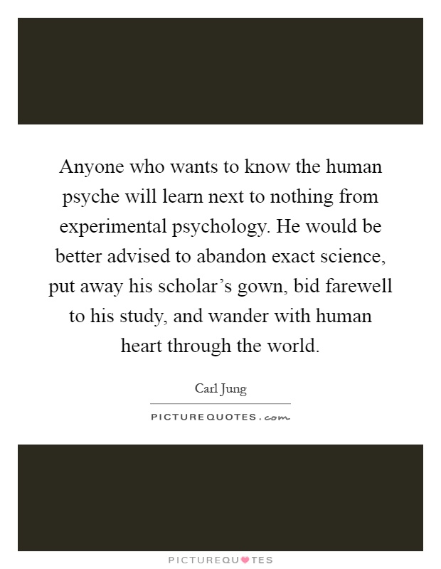 Anyone who wants to know the human psyche will learn next to nothing from experimental psychology. He would be better advised to abandon exact science, put away his scholar's gown, bid farewell to his study, and wander with human heart through the world Picture Quote #1