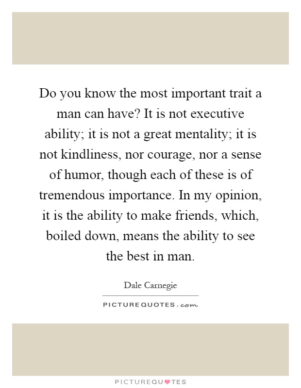 Do you know the most important trait a man can have? It is not executive ability; it is not a great mentality; it is not kindliness, nor courage, nor a sense of humor, though each of these is of tremendous importance. In my opinion, it is the ability to make friends, which, boiled down, means the ability to see the best in man Picture Quote #1