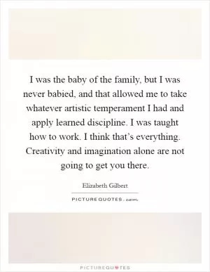 I was the baby of the family, but I was never babied, and that allowed me to take whatever artistic temperament I had and apply learned discipline. I was taught how to work. I think that’s everything. Creativity and imagination alone are not going to get you there Picture Quote #1