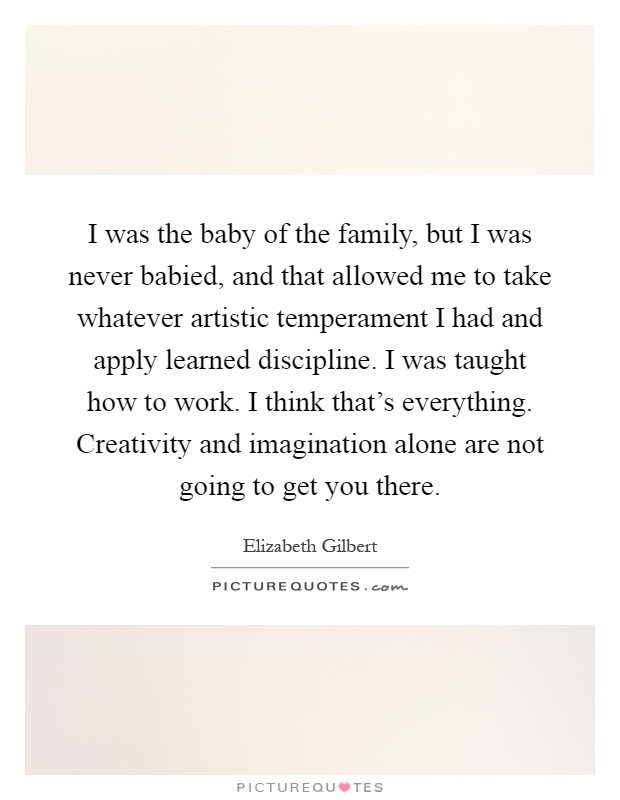 I was the baby of the family, but I was never babied, and that allowed me to take whatever artistic temperament I had and apply learned discipline. I was taught how to work. I think that's everything. Creativity and imagination alone are not going to get you there Picture Quote #1