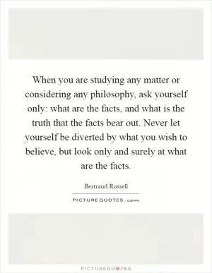 When you are studying any matter or considering any philosophy, ask yourself only: what are the facts, and what is the truth that the facts bear out. Never let yourself be diverted by what you wish to believe, but look only and surely at what are the facts Picture Quote #1