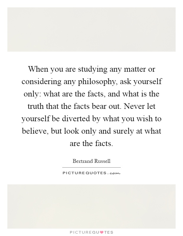 When you are studying any matter or considering any philosophy, ask yourself only: what are the facts, and what is the truth that the facts bear out. Never let yourself be diverted by what you wish to believe, but look only and surely at what are the facts Picture Quote #1