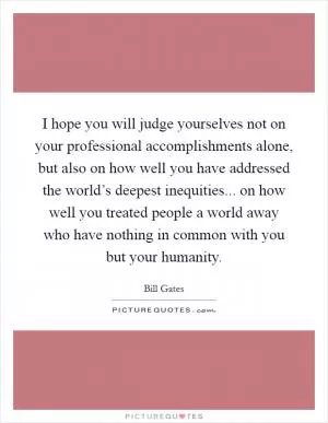I hope you will judge yourselves not on your professional accomplishments alone, but also on how well you have addressed the world’s deepest inequities... on how well you treated people a world away who have nothing in common with you but your humanity Picture Quote #1