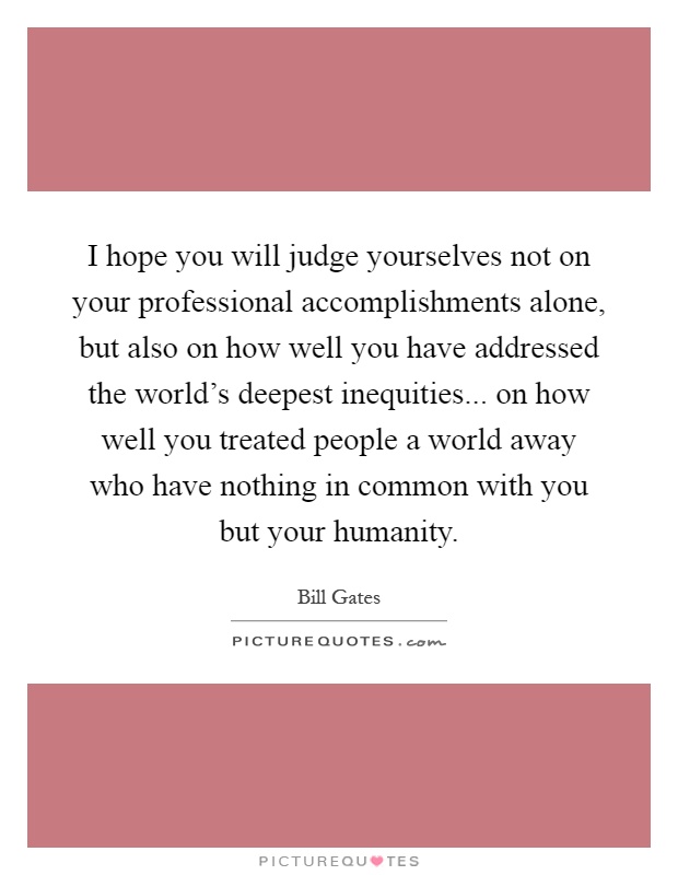 I hope you will judge yourselves not on your professional accomplishments alone, but also on how well you have addressed the world's deepest inequities... on how well you treated people a world away who have nothing in common with you but your humanity Picture Quote #1