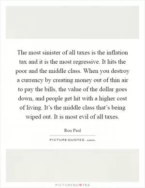 The most sinister of all taxes is the inflation tax and it is the most regressive. It hits the poor and the middle class. When you destroy a currency by creating money out of thin air to pay the bills, the value of the dollar goes down, and people get hit with a higher cost of living. It’s the middle class that’s being wiped out. It is most evil of all taxes Picture Quote #1