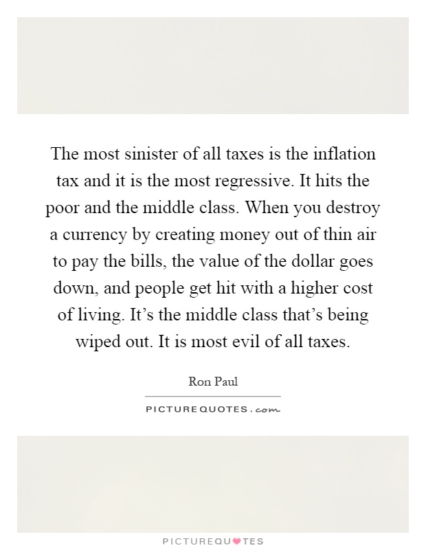 The most sinister of all taxes is the inflation tax and it is the most regressive. It hits the poor and the middle class. When you destroy a currency by creating money out of thin air to pay the bills, the value of the dollar goes down, and people get hit with a higher cost of living. It's the middle class that's being wiped out. It is most evil of all taxes Picture Quote #1